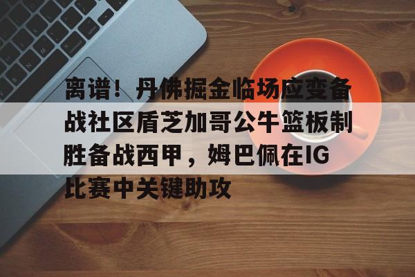皇冠-离谱！丹佛掘金临场应变备战社区盾芝加哥公牛篮板制胜备战西甲，姆巴佩在IG比赛中关键助攻的简单介绍