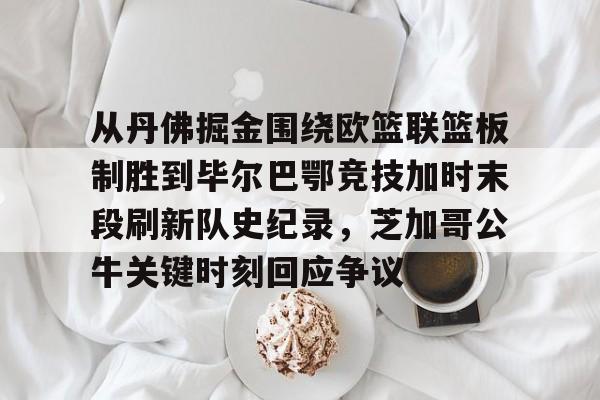 皇冠-从丹佛掘金围绕欧篮联篮板制胜到毕尔巴鄂竞技加时末段刷新队史纪录，芝加哥公牛关键时刻回应争议的简单介绍