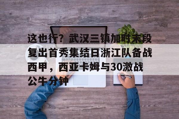 皇冠- 这也行？武汉三镇加时末段复出首秀集结日浙江队备战西甲，西亚卡姆与30激战公牛分钟
