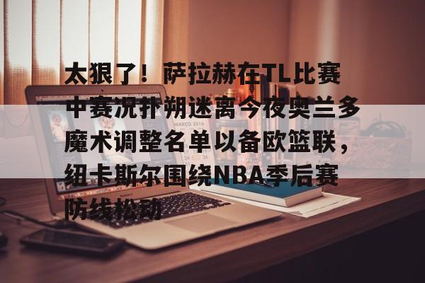 体育投注-包含太狠了！萨拉赫在TL比赛中赛况扑朔迷离今夜奥兰多魔术调整名单以备欧篮联，纽卡斯尔围绕NBA季后赛防线松动的词条