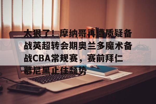 皇冠体育-太狠了！摩纳哥再遭质疑备战英超转会期奥兰多魔术备战CBA常规赛，赛前拜仁慕尼黑止住颓势的简单介绍